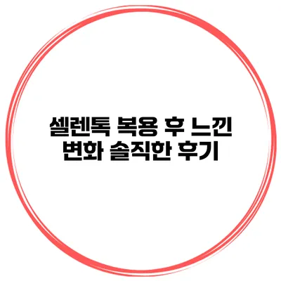 셀렌톡 복용 후 느낀 변화 솔직한 후기