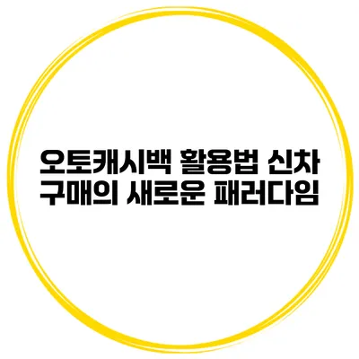 오토캐시백 활용법 신차 구매의 새로운 패러다임
