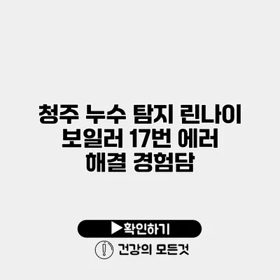 청주 누수 탐지 린나이 보일러 17번 에러 해결 경험담