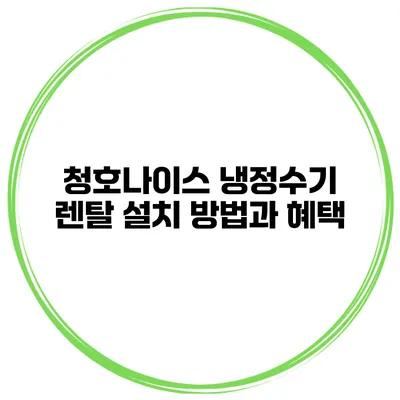 청호나이스 냉정수기 렌탈 설치 방법과 혜택